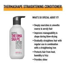 Load image into Gallery viewer, KMS Thermashape Straightening Conditioner deeply nourishes and smooths coarse and unruly hair. Improves manageability and shape during blow-drying. Gradually straightens hair with regular use in combination with a straightening iron. Protects hair from heat, humidity and frizz.